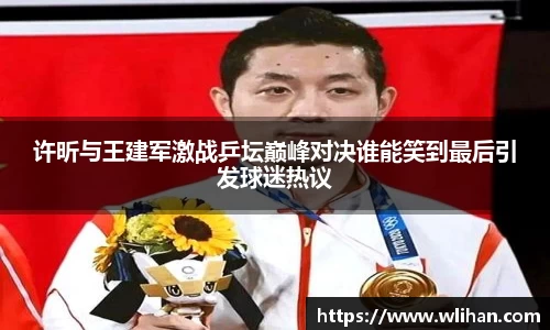 许昕与王建军激战乒坛巅峰对决谁能笑到最后引发球迷热议