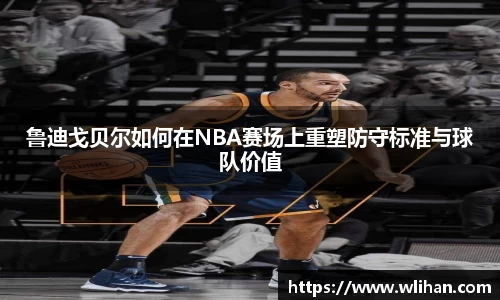 鲁迪戈贝尔如何在NBA赛场上重塑防守标准与球队价值